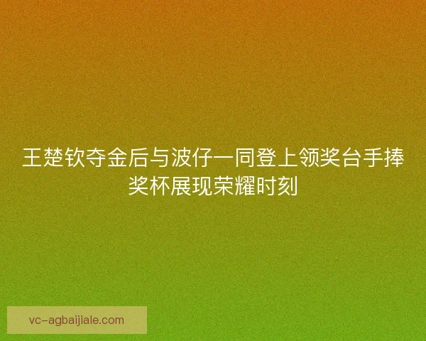 王楚钦夺金后与波仔一同登上领奖台手捧奖杯展现荣耀时刻