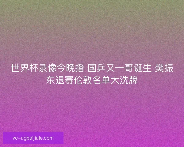 世界杯录像今晚播 国乒又一哥诞生 樊振东退赛伦敦名单大洗牌